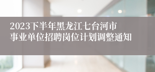 2023下半年黑龙江七台河市事业单位招聘岗位计划调整通知