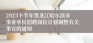 2023下半年黑龙江哈尔滨市事业单位招聘岗位计划调整有关事宜的通知