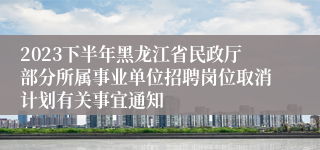 2023下半年黑龙江省民政厅部分所属事业单位招聘岗位取消计划有关事宜通知