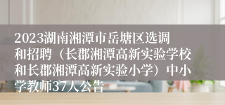 2023湖南湘潭市岳塘区选调和招聘（长郡湘潭高新实验学校和长郡湘潭高新实验小学）中小学教师37人公告