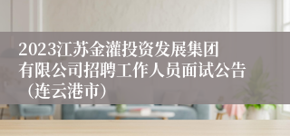 2023江苏金灌投资发展集团有限公司招聘工作人员面试公告（连云港市）