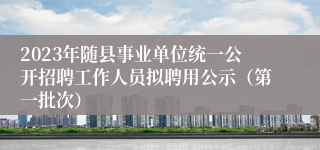 2023年随县事业单位统一公开招聘工作人员拟聘用公示（第一批次）