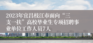 2023年宜昌枝江市面向“三支一扶”高校毕业生专项招聘事业单位工作人员7人