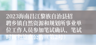 2023海南昌江黎族自治县招聘乡镇自然资源和规划所事业单位工作人员参加笔试确认、笔试时间和地点公告（第2号）