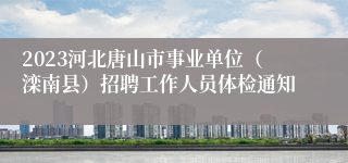 2023河北唐山市事业单位（滦南县）招聘工作人员体检通知