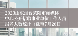 2023山东烟台莱阳市融媒体中心公开招聘事业单位工作人员报名人数统计（截至7月26日17时） 