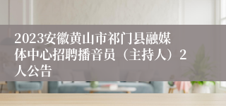 2023安徽黄山市祁门县融媒体中心招聘播音员（主持人）2人公告