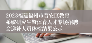 2023福建福州市晋安区教育系统研究生暨体育人才专场招聘会递补人员体检结果公示