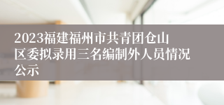 2023福建福州市共青团仓山区委拟录用三名编制外人员情况公示