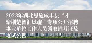 2023年湖北恩施咸丰县“才聚荆楚智汇恩施”专项公开招聘事业单位工作人员领取准考证及笔试公告