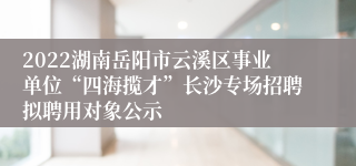 2022湖南岳阳市云溪区事业单位“四海揽才”长沙专场招聘拟聘用对象公示