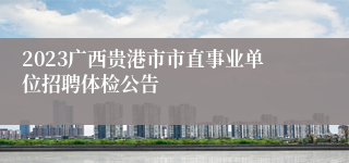2023广西贵港市市直事业单位招聘体检公告