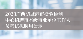 2023广西防城港市检验检测中心招聘市本级事业单位工作人员考试拟聘用公示