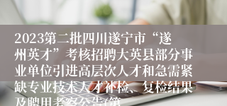 2023第二批四川遂宁市“遂州英才”考核招聘大英县部分事业单位引进高层次人才和急需紧缺专业技术人才补检、复检结果及聘用考察公告(第