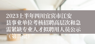 2023上半年四川宜宾市江安县事业单位考核招聘高层次和急需紧缺专业人才拟聘用人员公示（第二批）