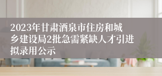 2023年甘肃酒泉市住房和城乡建设局2批急需紧缺人才引进拟录用公示