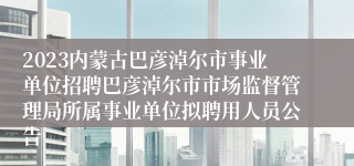 2023内蒙古巴彦淖尔市事业单位招聘巴彦淖尔市市场监督管理局所属事业单位拟聘用人员公告