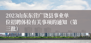 2023山东东营广饶县事业单位招聘体检有关事项的通知（第三批）
