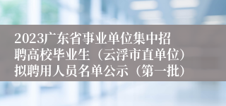2023广东省事业单位集中招聘高校毕业生（云浮市直单位）拟聘用人员名单公示（第一批）