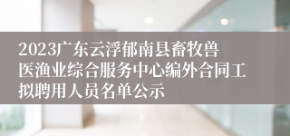 2023广东云浮郁南县畜牧兽医渔业综合服务中心编外合同工拟聘用人员名单公示
