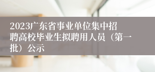 2023广东省事业单位集中招聘高校毕业生拟聘用人员（第一批）公示