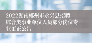 2022湖南郴州市永兴县招聘综合类事业单位人员部分岗位专业更正公告