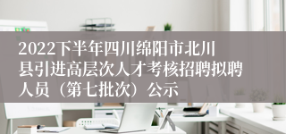2022下半年四川绵阳市北川县引进高层次人才考核招聘拟聘人员（第七批次）公示