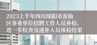 2023上半年四川绵阳市游仙区事业单位招聘工作人员补检、进一步检查及递补人员体检结果公告