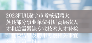 2023四川遂宁市考核招聘大英县部分事业单位引进高层次人才和急需紧缺专业技术人才补检、复检结果及聘用考察相关事宜公告（第二批）