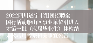 2022四川遂宁市组团招聘全国行活动船山区事业单位引进人才第一批（应届毕业生）体检结果及聘用考察相关事宜公告