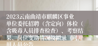2023云南曲靖市麒麟区事业单位委托招聘（含定向）体检（含吸毒人员排查检查）、考察结果、岗位变动情况及拟录（聘）用人员公告