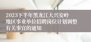 2023下半年黑龙江大兴安岭地区事业单位招聘岗位计划调整有关事宜的通知