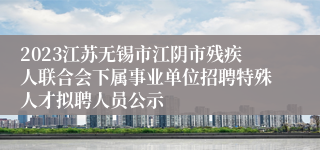 2023江苏无锡市江阴市残疾人联合会下属事业单位招聘特殊人才拟聘人员公示