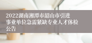 2022湖南湘潭市韶山市引进事业单位急需紧缺专业人才体检公告