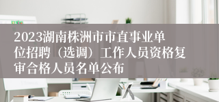 2023湖南株洲市市直事业单位招聘（选调）工作人员资格复审合格人员名单公布