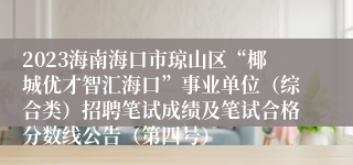 2023海南海口市琼山区“椰城优才智汇海口”事业单位（综合类）招聘笔试成绩及笔试合格分数线公告（第四号）