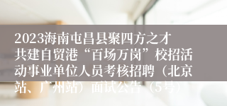 2023海南屯昌县聚四方之才共建自贸港“百场万岗”校招活动事业单位人员考核招聘（北京站、广州站）面试公告（5号）