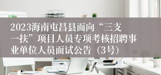 2023海南屯昌县面向“三支一扶”项目人员专项考核招聘事业单位人员面试公告（3号）