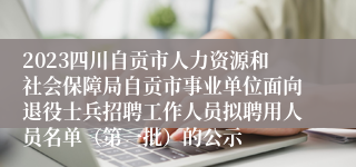 2023四川自贡市人力资源和社会保障局自贡市事业单位面向退役士兵招聘工作人员拟聘用人员名单（第一批）的公示