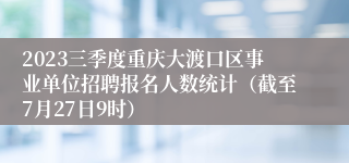 2023三季度重庆大渡口区事业单位招聘报名人数统计（截至7月27日9时）
