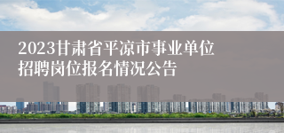 2023甘肃省平凉市事业单位招聘岗位报名情况公告