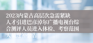 2023内蒙古高层次急需紧缺人才引进巴彦淖尔广播电视台综合测评人员进入体检、考察范围人员递补公告