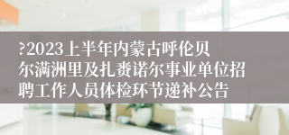 ?2023上半年内蒙古呼伦贝尔满洲里及扎赉诺尔事业单位招聘工作人员体检环节递补公告