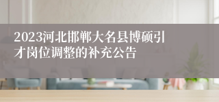 2023河北邯郸大名县博硕引才岗位调整的补充公告