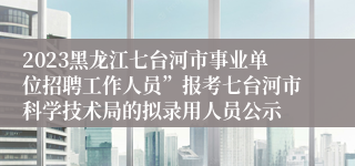 2023黑龙江七台河市事业单位招聘工作人员”报考七台河市科学技术局的拟录用人员公示