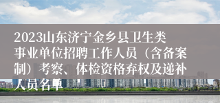 2023山东济宁金乡县卫生类事业单位招聘工作人员（含备案制）考察、体检资格弃权及递补人员名单