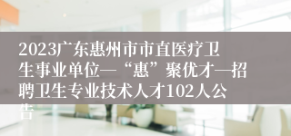 2023广东惠州市市直医疗卫生事业单位―“惠”聚优才―招聘卫生专业技术人才102人公告