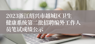 2023浙江绍兴市越城区卫生健康系统第二批招聘编外工作人员笔试成绩公示