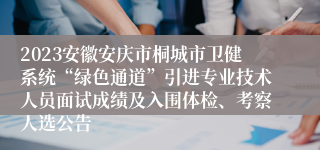 2023安徽安庆市桐城市卫健系统“绿色通道”引进专业技术人员面试成绩及入围体检、考察人选公告