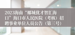 2023海南“椰城优才智汇海口”海口市人民医院（考核）招聘事业单位人员公告（第三号）